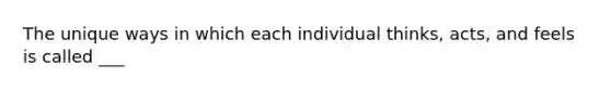 The unique ways in which each individual thinks, acts, and feels is called ___