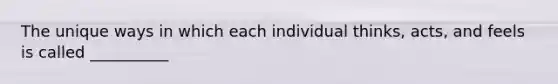 The unique ways in which each individual thinks, acts, and feels is called __________