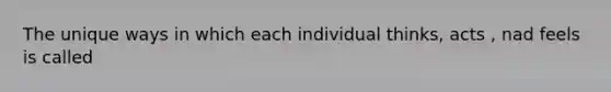 The unique ways in which each individual thinks, acts , nad feels is called