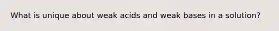 What is unique about weak acids and weak bases in a solution?