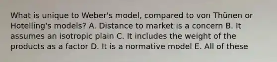 What is unique to Weber's model, compared to von Thünen or Hotelling's models? A. Distance to market is a concern B. It assumes an isotropic plain C. It includes the weight of the products as a factor D. It is a normative model E. All of these​