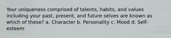 Your uniqueness comprised of talents, habits, and values including your past, present, and future selves are known as which of these? a. Character b. Personality c. Mood d. Self-esteem