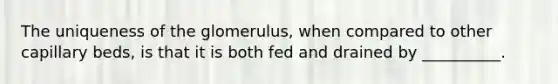 The uniqueness of the glomerulus, when compared to other capillary beds, is that it is both fed and drained by __________.