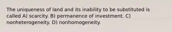 The uniqueness of land and its inability to be substituted is called A) scarcity. B) permanence of investment. C) nonheterogeneity. D) nonhomogeneity.