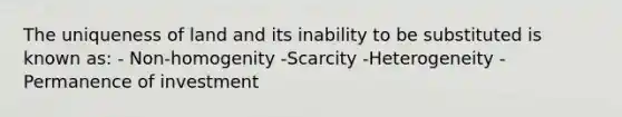 The uniqueness of land and its inability to be substituted is known as: - Non-homogenity -Scarcity -Heterogeneity -Permanence of investment