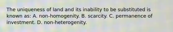 The uniqueness of land and its inability to be substituted is known as: A. non-homogenity. B. scarcity. C. permanence of investment. D. non-heterogenity.