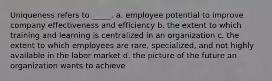 Uniqueness refers to _____. a. employee potential to improve company effectiveness and efficiency b. the extent to which training and learning is centralized in an organization c. the extent to which employees are rare, specialized, and not highly available in the labor market d. the picture of the future an organization wants to achieve