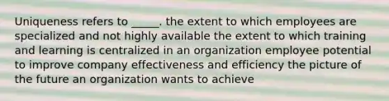 Uniqueness refers to _____. the extent to which employees are specialized and not highly available the extent to which training and learning is centralized in an organization employee potential to improve company effectiveness and efficiency the picture of the future an organization wants to achieve