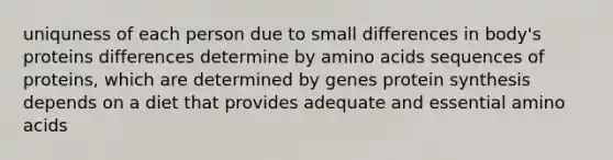 uniquness of each person due to small differences in body's proteins differences determine by amino acids sequences of proteins, which are determined by genes protein synthesis depends on a diet that provides adequate and essential amino acids