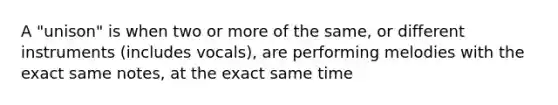 A "unison" is when two or more of the same, or different instruments (includes vocals), are performing melodies with the exact same notes, at the exact same time