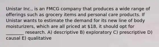 Unistar Inc., is an FMCG company that produces a wide range of offerings such as grocery items and personal care products. If Unistar wants to estimate the demand for its new line of body moisturizers, which are all priced at 18, it should opt for ________ research. A) descriptive B) exploratory C) prescriptive D) causal E) qualitative