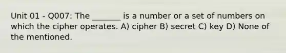 Unit 01 - Q007: The _______ is a number or a set of numbers on which the cipher operates. A) cipher B) secret C) key D) None of the mentioned.