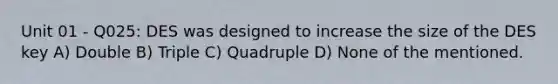 Unit 01 - Q025: DES was designed to increase the size of the DES key A) Double B) Triple C) Quadruple D) None of the mentioned.