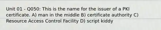 Unit 01 - Q050: This is the name for the issuer of a PKI certificate. A) man in the middle B) certificate authority C) Resource Access Control Facility D) script kiddy