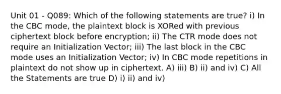 Unit 01 - Q089: Which of the following statements are true? i) In the CBC mode, the plaintext block is XORed with previous ciphertext block before encryption; ii) The CTR mode does not require an Initialization Vector; iii) The last block in the CBC mode uses an Initialization Vector; iv) In CBC mode repetitions in plaintext do not show up in ciphertext. A) iii) B) ii) and iv) C) All the Statements are true D) i) ii) and iv)