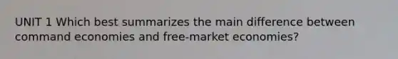 UNIT 1 Which best summarizes the main difference between command economies and free-market economies?