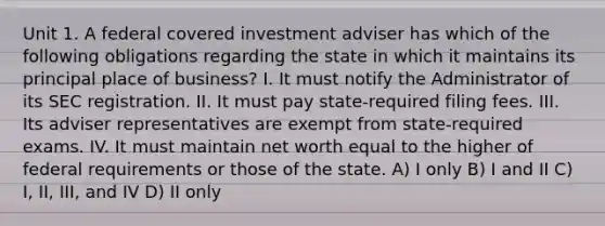 Unit 1. A federal covered investment adviser has which of the following obligations regarding the state in which it maintains its principal place of business? I. It must notify the Administrator of its SEC registration. II. It must pay state-required filing fees. III. Its adviser representatives are exempt from state-required exams. IV. It must maintain net worth equal to the higher of federal requirements or those of the state. A) I only B) I and II C) I, II, III, and IV D) II only