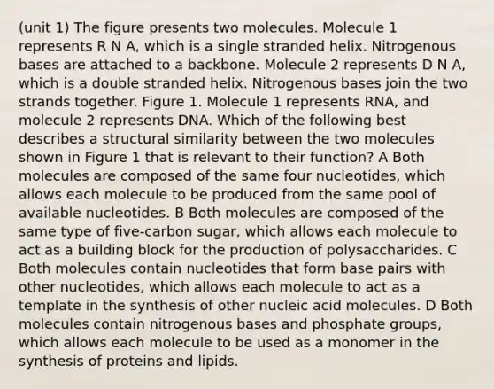 (unit 1) The figure presents two molecules. Molecule 1 represents R N A, which is a single stranded helix. Nitrogenous bases are attached to a backbone. Molecule 2 represents D N A, which is a double stranded helix. Nitrogenous bases join the two strands together. Figure 1. Molecule 1 represents RNA, and molecule 2 represents DNA. Which of the following best describes a structural similarity between the two molecules shown in Figure 1 that is relevant to their function? A Both molecules are composed of the same four nucleotides, which allows each molecule to be produced from the same pool of available nucleotides. B Both molecules are composed of the same type of five-carbon sugar, which allows each molecule to act as a building block for the production of polysaccharides. C Both molecules contain nucleotides that form base pairs with other nucleotides, which allows each molecule to act as a template in the synthesis of other nucleic acid molecules. D Both molecules contain nitrogenous bases and phosphate groups, which allows each molecule to be used as a monomer in the synthesis of proteins and lipids.