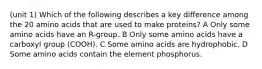 (unit 1) Which of the following describes a key difference among the 20 amino acids that are used to make proteins? A Only some amino acids have an R-group. B Only some amino acids have a carboxyl group (COOH). C Some amino acids are hydrophobic. D Some amino acids contain the element phosphorus.