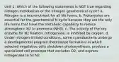 Unit 1: Which of the following statements is NOT true regarding nitrogen metabolism or the nitrogen geochemical cycle? a. Nitrogen is a micronutrient for all life forms. b. Prokaryotes are essential for the geochemical N cycle because they are the only life forms that have the metabolic capability to reduce atmospheric N2 to ammonia (NH3). c. The activity of the key enzyme for N2 fixation, nitrogenase, is inhibited by oxygen. d. Under nitrogen-limited conditions, some cyanobacteria undergo a developmental program (heterocyst formation) in which selected vegetative cells shutdown photosynthesis, produce a specialized cell envelope that excludes O2, and express nitrogenase to fix N2.