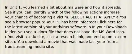 In Unit 1, you learned a bit about malware and how it spreads. See if you can identify which of the following actions increase your chance of becoming a victim. SELECT ALL THAT APPLY a You see a browser popup: Your PC has been infected! Click here for the latest version of your antivirus software. b In your Downloads folder, you see a .docx file that does not have the MS Word icon. c You visit a .edu site, click a research link, and end up on a .com site. d You download a movie that was made last year from a free streaming media site.