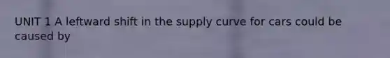 UNIT 1 A leftward shift in the supply curve for cars could be caused by