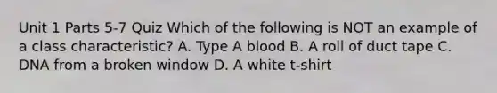 Unit 1 Parts 5-7 Quiz Which of the following is NOT an example of a class characteristic? A. Type A blood B. A roll of duct tape C. DNA from a broken window D. A white t-shirt