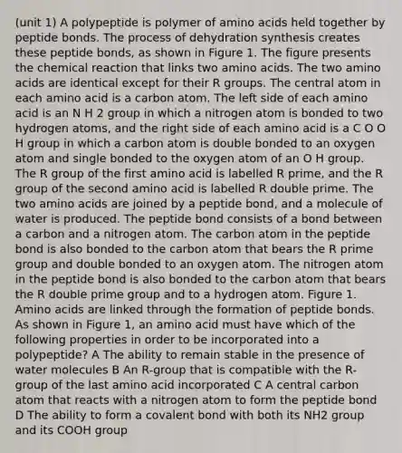(unit 1) A polypeptide is polymer of amino acids held together by peptide bonds. The process of dehydration synthesis creates these peptide bonds, as shown in Figure 1. The figure presents the chemical reaction that links two amino acids. The two amino acids are identical except for their R groups. The central atom in each amino acid is a carbon atom. The left side of each amino acid is an N H 2 group in which a nitrogen atom is bonded to two hydrogen atoms, and the right side of each amino acid is a C O O H group in which a carbon atom is double bonded to an oxygen atom and single bonded to the oxygen atom of an O H group. The R group of the first amino acid is labelled R prime, and the R group of the second amino acid is labelled R double prime. The two amino acids are joined by a peptide bond, and a molecule of water is produced. The peptide bond consists of a bond between a carbon and a nitrogen atom. The carbon atom in the peptide bond is also bonded to the carbon atom that bears the R prime group and double bonded to an oxygen atom. The nitrogen atom in the peptide bond is also bonded to the carbon atom that bears the R double prime group and to a hydrogen atom. Figure 1. Amino acids are linked through the formation of peptide bonds. As shown in Figure 1, an amino acid must have which of the following properties in order to be incorporated into a polypeptide? A The ability to remain stable in the presence of water molecules B An R-group that is compatible with the R-group of the last amino acid incorporated C A central carbon atom that reacts with a nitrogen atom to form the peptide bond D The ability to form a covalent bond with both its NH2 group and its COOH group