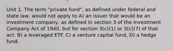 Unit 1. The term "private fund", as defined under federal and state law, would not apply to A) an issuer that would be an investment company, as defined in section 3 of the Investment Company Act of 1940, but for section 3(c)(1) or 3(c)(7) of that act. B) a leveraged ETF. C) a venture capital fund. D) a hedge fund.