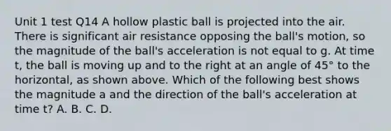 Unit 1 test Q14 A hollow plastic ball is projected into the air. There is significant air resistance opposing the ball's motion, so the magnitude of the ball's acceleration is not equal to g. At time t, the ball is moving up and to the right at an angle of 45° to the horizontal, as shown above. Which of the following best shows the magnitude a and the direction of the ball's acceleration at time t? A. B. C. D.