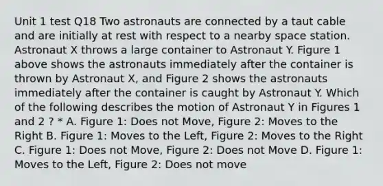 Unit 1 test Q18 Two astronauts are connected by a taut cable and are initially at rest with respect to a nearby space station. Astronaut X throws a large container to Astronaut Y. Figure 1 above shows the astronauts immediately after the container is thrown by Astronaut X, and Figure 2 shows the astronauts immediately after the container is caught by Astronaut Y. Which of the following describes the motion of Astronaut Y in Figures 1 and 2 ? * A. Figure 1: Does not Move, Figure 2: Moves to the Right B. Figure 1: Moves to the Left, Figure 2: Moves to the Right C. Figure 1: Does not Move, Figure 2: Does not Move D. Figure 1: Moves to the Left, Figure 2: Does not move