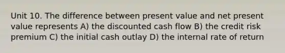 Unit 10. The difference between present value and net present value represents A) the discounted cash flow B) the credit risk premium C) the initial cash outlay D) the internal rate of return