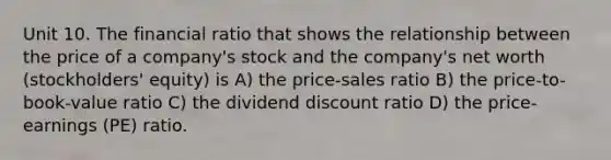 Unit 10. The financial ratio that shows the relationship between the price of a company's stock and the company's net worth (stockholders' equity) is A) the price-sales ratio B) the price-to-book-value ratio C) the dividend discount ratio D) the price-earnings (PE) ratio.