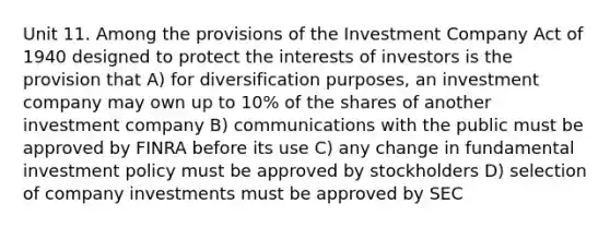 Unit 11. Among the provisions of the Investment Company Act of 1940 designed to protect the interests of investors is the provision that A) for diversification purposes, an investment company may own up to 10% of the shares of another investment company B) communications with the public must be approved by FINRA before its use C) any change in fundamental investment policy must be approved by stockholders D) selection of company investments must be approved by SEC