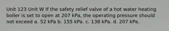 Unit 123 Unit W If the safety relief valve of a hot water heating boiler is set to open at 207 kPa, the operating pressure should not exceed a. 52 kPa b. 155 kPa. c. 138 kPa. d. 207 kPa.