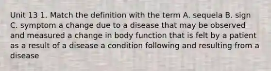 Unit 13 1. Match the definition with the term A. sequela B. sign C. symptom a change due to a disease that may be observed and measured a change in body function that is felt by a patient as a result of a disease a condition following and resulting from a disease