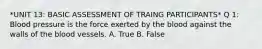 *UNIT 13: BASIC ASSESSMENT OF TRAING PARTICIPANTS* Q 1: Blood pressure is the force exerted by the blood against the walls of the blood vessels. A. True B. False