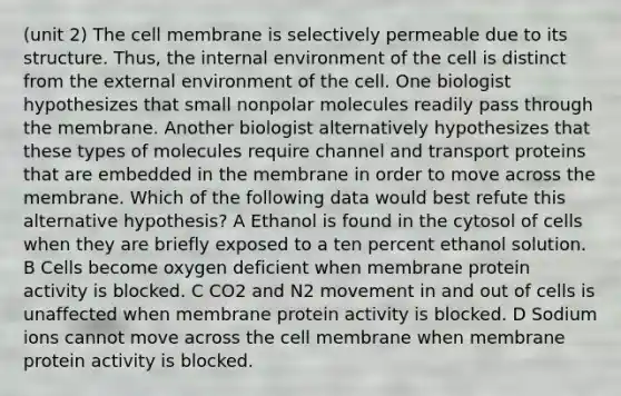 (unit 2) The cell membrane is selectively permeable due to its structure. Thus, the internal environment of the cell is distinct from the external environment of the cell. One biologist hypothesizes that small nonpolar molecules readily pass through the membrane. Another biologist alternatively hypothesizes that these types of molecules require channel and transport proteins that are embedded in the membrane in order to move across the membrane. Which of the following data would best refute this alternative hypothesis? A Ethanol is found in the cytosol of cells when they are briefly exposed to a ten percent ethanol solution. B Cells become oxygen deficient when membrane protein activity is blocked. C CO2 and N2 movement in and out of cells is unaffected when membrane protein activity is blocked. D Sodium ions cannot move across the cell membrane when membrane protein activity is blocked.