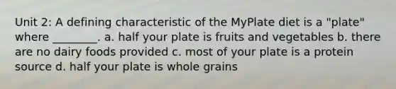 Unit 2: A defining characteristic of the MyPlate diet is a "plate" where ________. a. half your plate is fruits and vegetables b. there are no dairy foods provided c. most of your plate is a protein source d. half your plate is whole grains