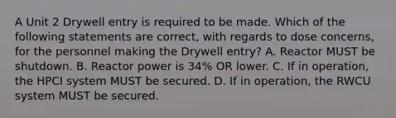 A Unit 2 Drywell entry is required to be made. Which of the following statements are correct, with regards to dose concerns, for the personnel making the Drywell entry? A. Reactor MUST be shutdown. B. Reactor power is 34% OR lower. C. If in operation, the HPCI system MUST be secured. D. If in operation, the RWCU system MUST be secured.