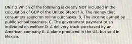 UNIT 2 Which of the following is clearly NOT included in the calculation of GDP of the United States? A. The money that consumers spend on online purchases. B. The income earned by public school teachers. C. The government payment to an individual on welfare D. A delivery truck purchased by an American company E. A plane produced in the US. but sold in Mexico.