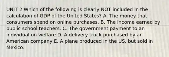 UNIT 2 Which of the following is clearly NOT included in the calculation of GDP of the United States? A. The money that consumers spend on online purchases. B. The income earned by public school teachers. C. The government payment to an individual on welfare D. A delivery truck purchased by an American company E. A plane produced in the US. but sold in Mexico.