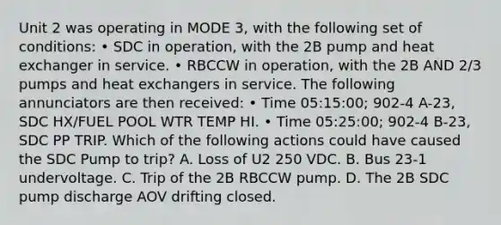 Unit 2 was operating in MODE 3, with the following set of conditions: • SDC in operation, with the 2B pump and heat exchanger in service. • RBCCW in operation, with the 2B AND 2/3 pumps and heat exchangers in service. The following annunciators are then received: • Time 05:15:00; 902-4 A-23, SDC HX/FUEL POOL WTR TEMP HI. • Time 05:25:00; 902-4 B-23, SDC PP TRIP. Which of the following actions could have caused the SDC Pump to trip? A. Loss of U2 250 VDC. B. Bus 23-1 undervoltage. C. Trip of the 2B RBCCW pump. D. The 2B SDC pump discharge AOV drifting closed.