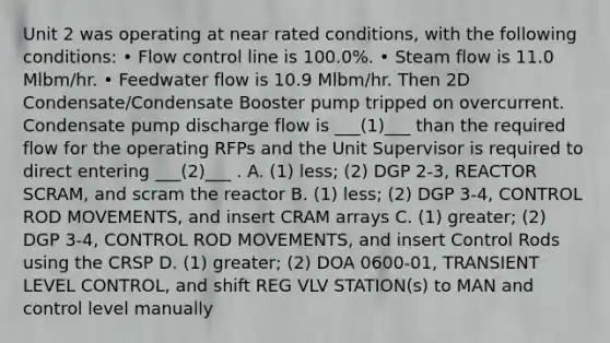 Unit 2 was operating at near rated conditions, with the following conditions: • Flow control line is 100.0%. • Steam flow is 11.0 Mlbm/hr. • Feedwater flow is 10.9 Mlbm/hr. Then 2D Condensate/Condensate Booster pump tripped on overcurrent. Condensate pump discharge flow is ___(1)___ than the required flow for the operating RFPs and the Unit Supervisor is required to direct entering ___(2)___ . A. (1) less; (2) DGP 2-3, REACTOR SCRAM, and scram the reactor B. (1) less; (2) DGP 3-4, CONTROL ROD MOVEMENTS, and insert CRAM arrays C. (1) greater; (2) DGP 3-4, CONTROL ROD MOVEMENTS, and insert Control Rods using the CRSP D. (1) greater; (2) DOA 0600-01, TRANSIENT LEVEL CONTROL, and shift REG VLV STATION(s) to MAN and control level manually