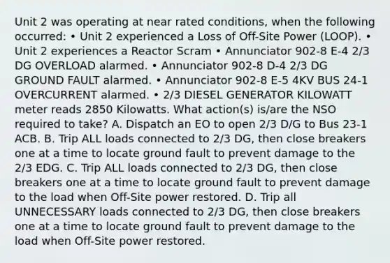 Unit 2 was operating at near rated conditions, when the following occurred: • Unit 2 experienced a Loss of Off-Site Power (LOOP). • Unit 2 experiences a Reactor Scram • Annunciator 902-8 E-4 2/3 DG OVERLOAD alarmed. • Annunciator 902-8 D-4 2/3 DG GROUND FAULT alarmed. • Annunciator 902-8 E-5 4KV BUS 24-1 OVERCURRENT alarmed. • 2/3 DIESEL GENERATOR KILOWATT meter reads 2850 Kilowatts. What action(s) is/are the NSO required to take? A. Dispatch an EO to open 2/3 D/G to Bus 23-1 ACB. B. Trip ALL loads connected to 2/3 DG, then close breakers one at a time to locate ground fault to prevent damage to the 2/3 EDG. C. Trip ALL loads connected to 2/3 DG, then close breakers one at a time to locate ground fault to prevent damage to the load when Off-Site power restored. D. Trip all UNNECESSARY loads connected to 2/3 DG, then close breakers one at a time to locate ground fault to prevent damage to the load when Off-Site power restored.