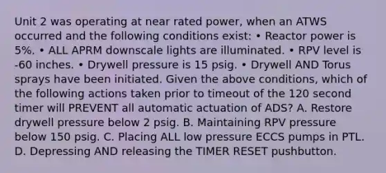 Unit 2 was operating at near rated power, when an ATWS occurred and the following conditions exist: • Reactor power is 5%. • ALL APRM downscale lights are illuminated. • RPV level is -60 inches. • Drywell pressure is 15 psig. • Drywell AND Torus sprays have been initiated. Given the above conditions, which of the following actions taken prior to timeout of the 120 second timer will PREVENT all automatic actuation of ADS? A. Restore drywell pressure below 2 psig. B. Maintaining RPV pressure below 150 psig. C. Placing ALL low pressure ECCS pumps in PTL. D. Depressing AND releasing the TIMER RESET pushbutton.