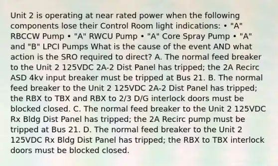 Unit 2 is operating at near rated power when the following components lose their Control Room light indications: • "A" RBCCW Pump • "A" RWCU Pump • "A" Core Spray Pump • "A" and "B" LPCI Pumps What is the cause of the event AND what action is the SRO required to direct? A. The normal feed breaker to the Unit 2 125VDC 2A-2 Dist Panel has tripped; the 2A Recirc ASD 4kv input breaker must be tripped at Bus 21. B. The normal feed breaker to the Unit 2 125VDC 2A-2 Dist Panel has tripped; the RBX to TBX and RBX to 2/3 D/G interlock doors must be blocked closed. C. The normal feed breaker to the Unit 2 125VDC Rx Bldg Dist Panel has tripped; the 2A Recirc pump must be tripped at Bus 21. D. The normal feed breaker to the Unit 2 125VDC Rx Bldg Dist Panel has tripped; the RBX to TBX interlock doors must be blocked closed.