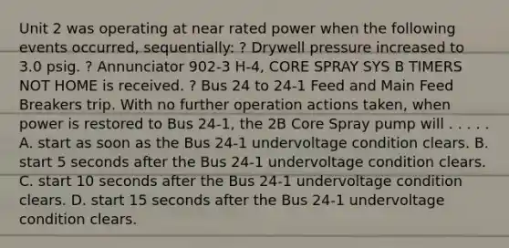 Unit 2 was operating at near rated power when the following events occurred, sequentially: ? Drywell pressure increased to 3.0 psig. ? Annunciator 902-3 H-4, CORE SPRAY SYS B TIMERS NOT HOME is received. ? Bus 24 to 24-1 Feed and Main Feed Breakers trip. With no further operation actions taken, when power is restored to Bus 24-1, the 2B Core Spray pump will . . . . . A. start as soon as the Bus 24-1 undervoltage condition clears. B. start 5 seconds after the Bus 24-1 undervoltage condition clears. C. start 10 seconds after the Bus 24-1 undervoltage condition clears. D. start 15 seconds after the Bus 24-1 undervoltage condition clears.