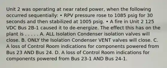 Unit 2 was operating at near rated power, when the following occurred sequentially: • RPV pressure rose to 1085 psig for 30 seconds and then stabilized at 1005 psig. • A fire in Unit 2 125 VDC Bus 2B-1 caused it to de-energize. The effect this has on the plant is . . . . . A. ALL Isolation Condenser isolation valves will close. B. ONLY the Isolation Condenser VENT valves will close. C. A loss of Control Room indications for components powered from Bus 23 AND Bus 24. D. A loss of Control Room indications for components powered from Bus 23-1 AND Bus 24-1.