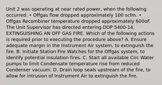 Unit 2 was operating at near rated power, when the following occurred: • Offgas flow dropped approximately 100 scfm. • Offgas Recombiner temperature dropped approximately 600oF. The Unit Supervisor has directed entering DOP 5400-14, EXTINGUISHING AN OFF GAS FIRE. Which of the following actions is required prior to executing the procedure above? A. Ensure adequate margin in the Instrument Air system, to extinguish the fire. B. Initiate Station Fire Watches for the Offgas system, to identify potential insulation fires. C. Start all available Circ Water pumps to limit Condensate temperature rise from reduced Condenser vacuum. D. Drain loop seals upstream of the fire, to allow for intrusion of Instrument Air to extinguish the fire.